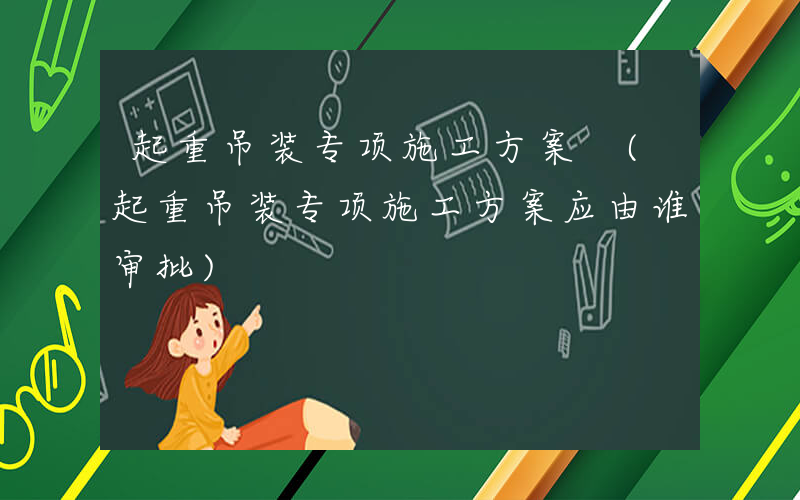 起重吊装专项施工方案 (起重吊装专项施工方案应由谁审批)